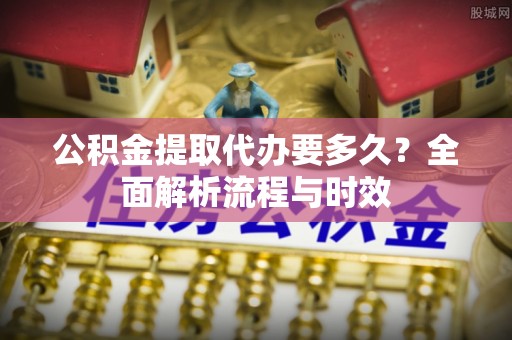 雁江公积金提取代办要多久？全面解析流程与时效